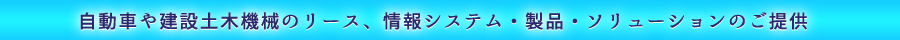 自動車や建設土木機械のリース、情報システム・製品・ソリューションのご提供